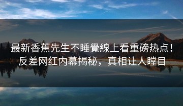 最新香蕉先生不睡覺線上看重磅热点！反差网红内幕揭秘，真相让人瞠目