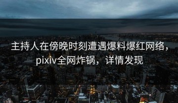 主持人在傍晚时刻遭遇爆料爆红网络，pixiv全网炸锅，详情发现