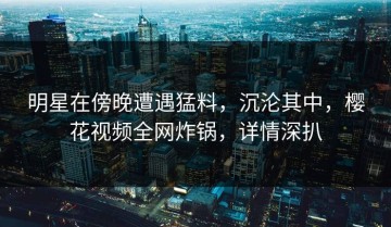明星在傍晚遭遇猛料，沉沦其中，樱花视频全网炸锅，详情深扒