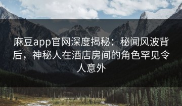 麻豆app官网深度揭秘：秘闻风波背后，神秘人在酒店房间的角色罕见令人意外