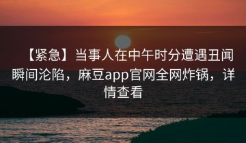 【紧急】当事人在中午时分遭遇丑闻瞬间沦陷，麻豆app官网全网炸锅，详情查看