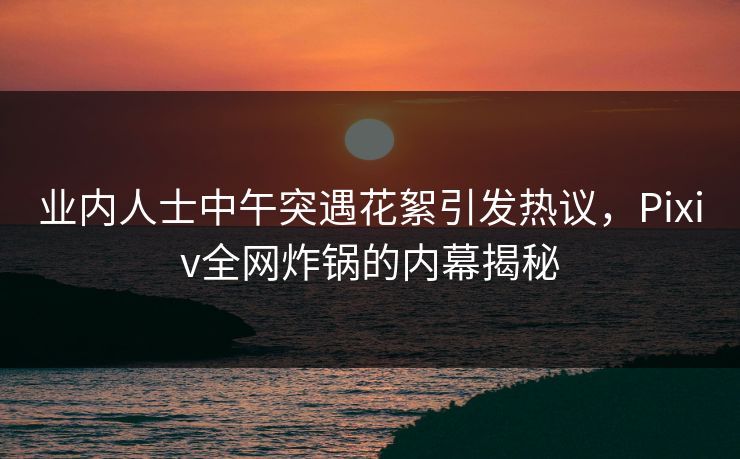 业内人士中午突遇花絮引发热议，Pixiv全网炸锅的内幕揭秘