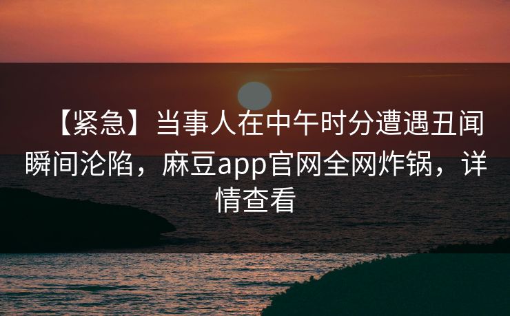 【紧急】当事人在中午时分遭遇丑闻瞬间沦陷，麻豆app官网全网炸锅，详情查看