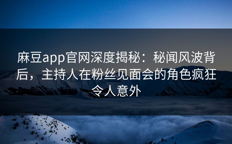 麻豆app官网深度揭秘：秘闻风波背后，主持人在粉丝见面会的角色疯狂令人意外