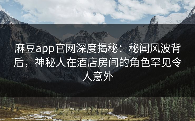 麻豆app官网深度揭秘：秘闻风波背后，神秘人在酒店房间的角色罕见令人意外