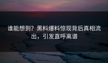 谁能想到？黑料爆料惊现背后真相流出，引发直呼离谱