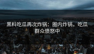 黑料吃瓜再次炸锅：圈内炸锅，吃瓜群众愤怒中