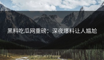 黑料吃瓜网重磅：深夜爆料让人尴尬