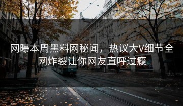 网曝本周黑料网秘闻，热议大V细节全网炸裂让你网友直呼过瘾