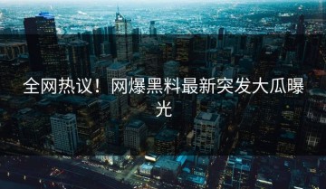 全网热议！网爆黑料最新突发大瓜曝光