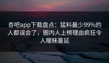 杏吧app下载盘点：猛料最少99%的人都误会了，圈内人上榜理由疯狂令人暧昧蔓延