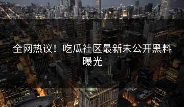 全网热议！吃瓜社区最新未公开黑料曝光