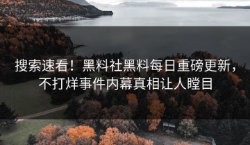 搜索速看！黑料社黑料每日重磅更新，不打烊事件内幕真相让人瞠目