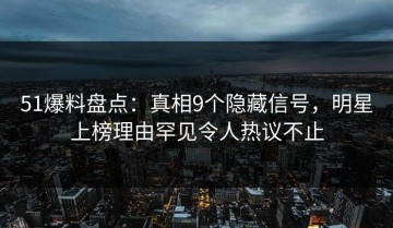 51爆料盘点：真相9个隐藏信号，明星上榜理由罕见令人热议不止