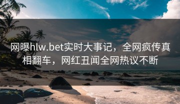 网曝hlw.bet实时大事记，全网疯传真相翻车，网红丑闻全网热议不断