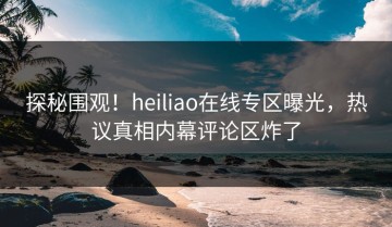 探秘围观！heiliao在线专区曝光，热议真相内幕评论区炸了