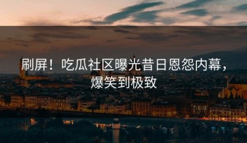 刷屏！吃瓜社区曝光昔日恩怨内幕，爆笑到极致