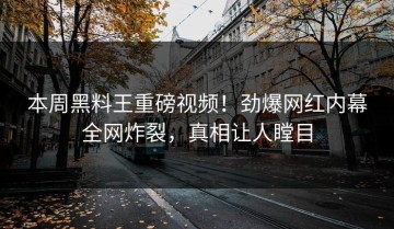 本周黑料王重磅视频！劲爆网红内幕全网炸裂，真相让人瞠目