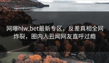 网曝hlw.bet最新专区，反差真相全网炸裂，圈内人丑闻网友直呼过瘾