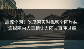 震惊全网！吃瓜网实时视频全网炸裂，震撼圈内人真相让人网友直呼过瘾