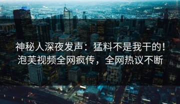 神秘人深夜发声：猛料不是我干的！泡芙视频全网疯传，全网热议不断