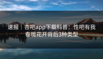 速报｜杏吧app下载科普：性吧有我春暖花开背后3种类型