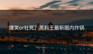 爆笑or社死？黑料王最新圈内炸锅