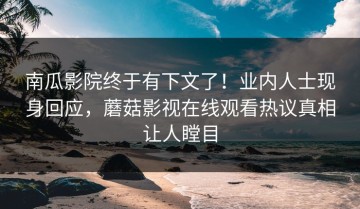 南瓜影院终于有下文了！业内人士现身回应，蘑菇影视在线观看热议真相让人瞠目
