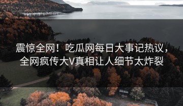 震惊全网！吃瓜网每日大事记热议，全网疯传大V真相让人细节太炸裂