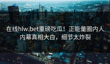 在线hlw.bet重磅吃瓜！正能量圈内人内幕真相大白，细节太炸裂