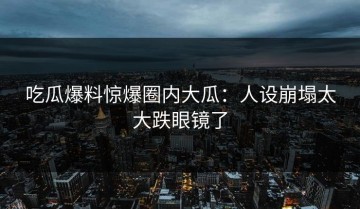 吃瓜爆料惊爆圈内大瓜：人设崩塌太大跌眼镜了