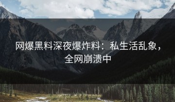 网爆黑料深夜爆炸料：私生活乱象，全网崩溃中