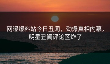 网曝爆料站今日丑闻，劲爆真相内幕，明星丑闻评论区炸了