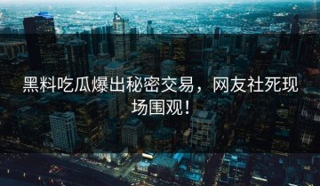 黑料吃瓜爆出秘密交易，网友社死现场围观！