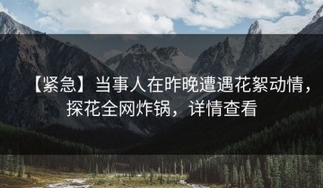 【紧急】当事人在昨晚遭遇花絮动情，探花全网炸锅，详情查看