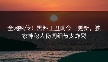 全网疯传！黑料王丑闻今日更新，独家神秘人秘闻细节太炸裂