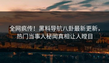 全网疯传！黑料导航八卦最新更新，热门当事人秘闻真相让人瞠目