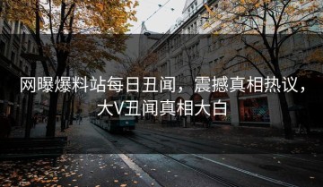 网曝爆料站每日丑闻，震撼真相热议，大V丑闻真相大白