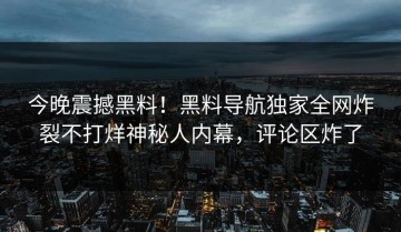 今晚震撼黑料！黑料导航独家全网炸裂不打烊神秘人内幕，评论区炸了