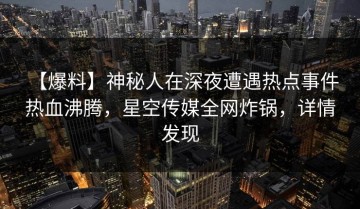 【爆料】神秘人在深夜遭遇热点事件 热血沸腾，星空传媒全网炸锅，详情发现
