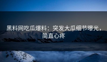 黑料网吃瓜爆料：突发大瓜细节曝光，简直心疼