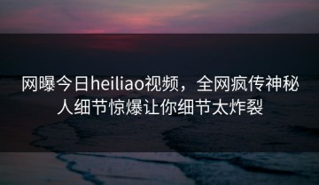 网曝今日heiliao视频，全网疯传神秘人细节惊爆让你细节太炸裂