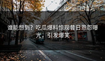 谁能想到？吃瓜爆料惊现昔日恩怨曝光，引发爆笑