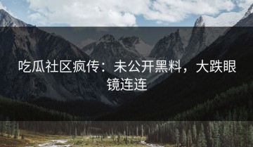 吃瓜社区疯传：未公开黑料，大跌眼镜连连