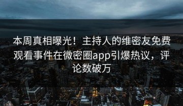 本周真相曝光！主持人的维密友免费观看事件在微密圈app引爆热议，评论数破万