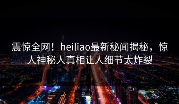 震惊全网！heiliao最新秘闻揭秘，惊人神秘人真相让人细节太炸裂