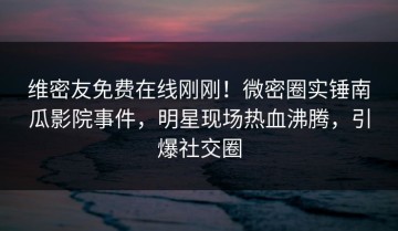 维密友免费在线刚刚！微密圈实锤南瓜影院事件，明星现场热血沸腾，引爆社交圈