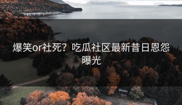 爆笑or社死？吃瓜社区最新昔日恩怨曝光