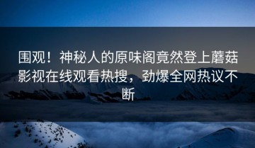 围观！神秘人的原味阁竟然登上蘑菇影视在线观看热搜，劲爆全网热议不断