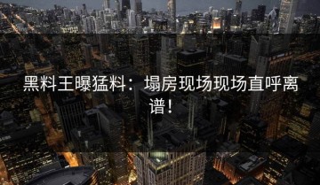 黑料王曝猛料：塌房现场现场直呼离谱！